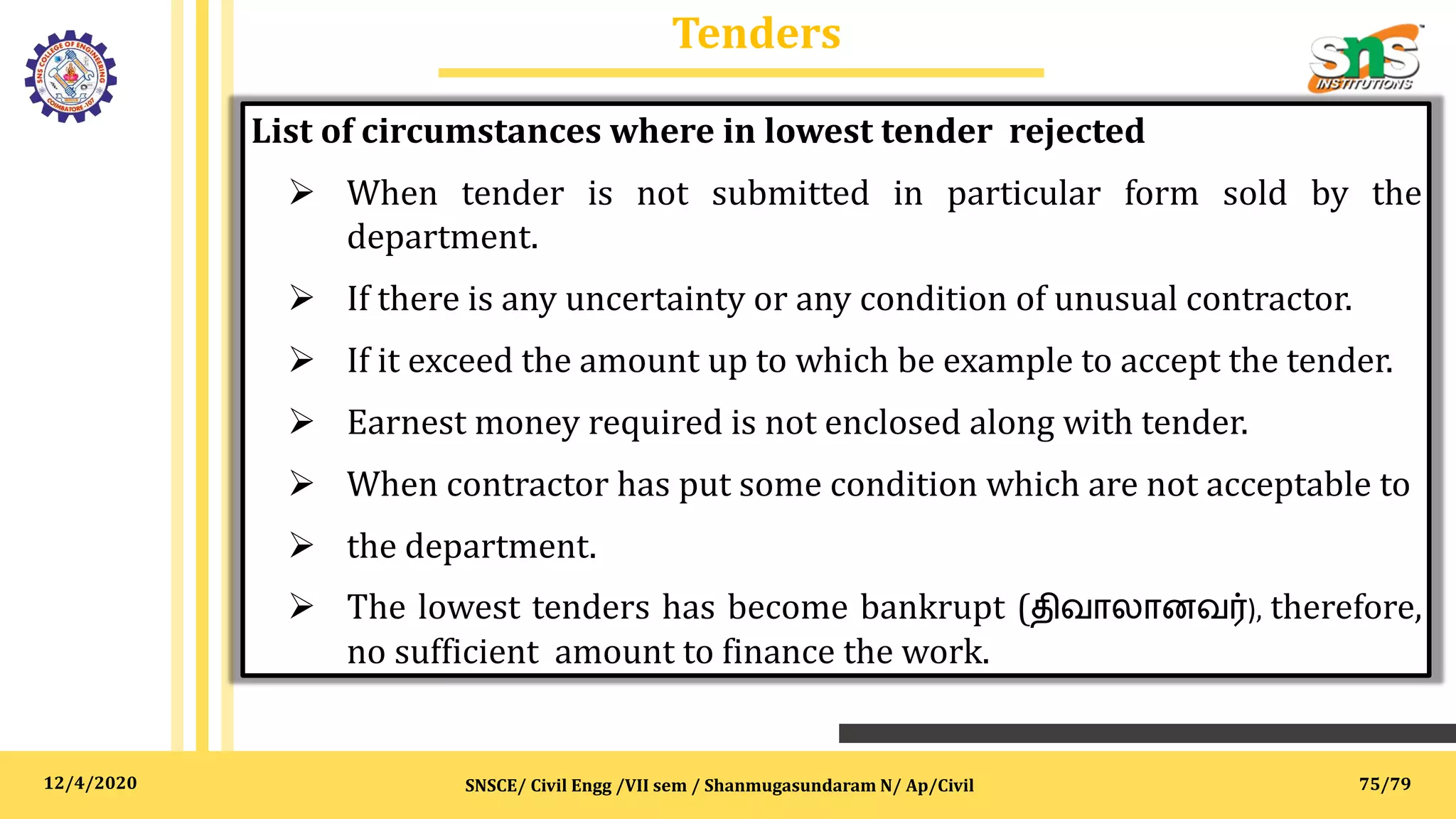 12/4/2020
Tenders
SNSCE/ Civil Engg /VII sem / Shanmugasundaram N/ Ap/Civil
List of circumstances where in lowest tender rejected
 When tender is not submitted in particular form sold by the
department.
 If there is any uncertainty or any condition of unusual contractor.
 If it exceed the amount up to which be example to accept the tender.
 Earnest money required is not enclosed along with tender.
 When contractor has put some condition which are not acceptable to
 the department.
 The lowest tenders has become bankrupt (திவாலானவர்), therefore,
no sufficient amount to finance the work.
75/79
 