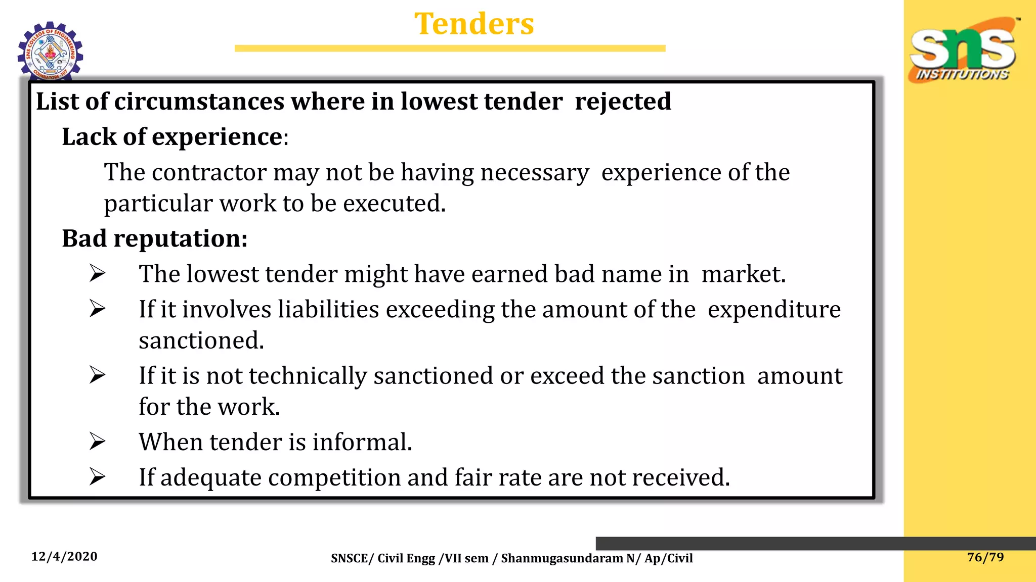 12/4/2020 SNSCE/ Civil Engg /VII sem / Shanmugasundaram N/ Ap/Civil
Tenders
List of circumstances where in lowest tender rejected
Lack of experience:
The contractor may not be having necessary experience of the
particular work to be executed.
Bad reputation:
 The lowest tender might have earned bad name in market.
 If it involves liabilities exceeding the amount of the expenditure
sanctioned.
 If it is not technically sanctioned or exceed the sanction amount
for the work.
 When tender is informal.
 If adequate competition and fair rate are not received.
76/79
 