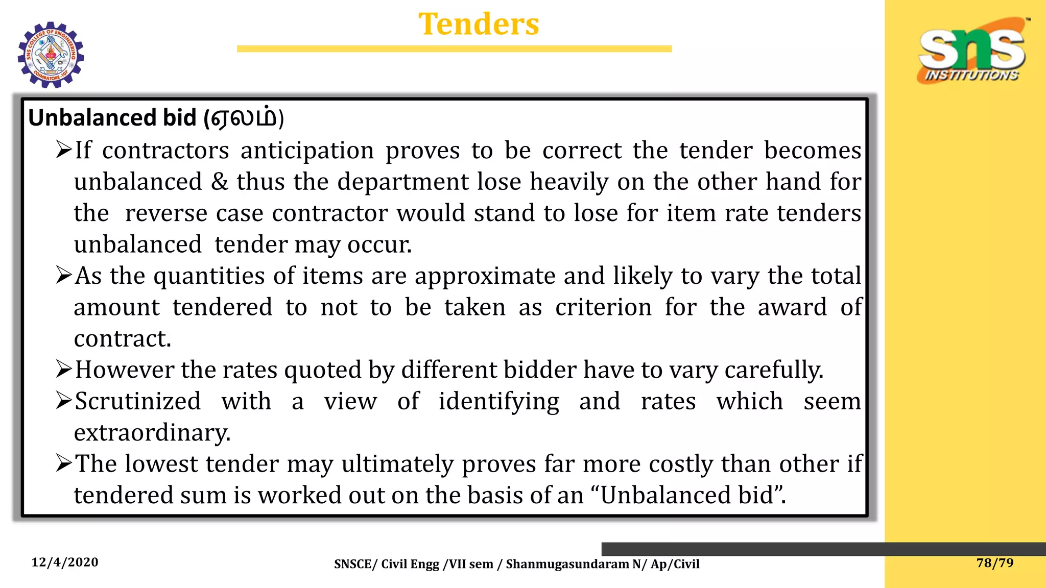 12/4/2020 SNSCE/ Civil Engg /VII sem / Shanmugasundaram N/ Ap/Civil
Tenders
Unbalanced bid (ஏலம்)
If contractors anticipation proves to be correct the tender becomes
unbalanced & thus the department lose heavily on the other hand for
the reverse case contractor would stand to lose for item rate tenders
unbalanced tender may occur.
As the quantities of items are approximate and likely to vary the total
amount tendered to not to be taken as criterion for the award of
contract.
However the rates quoted by different bidder have to vary carefully.
Scrutinized with a view of identifying and rates which seem
extraordinary.
The lowest tender may ultimately proves far more costly than other if
tendered sum is worked out on the basis of an “Unbalanced bid”.
78/79
 