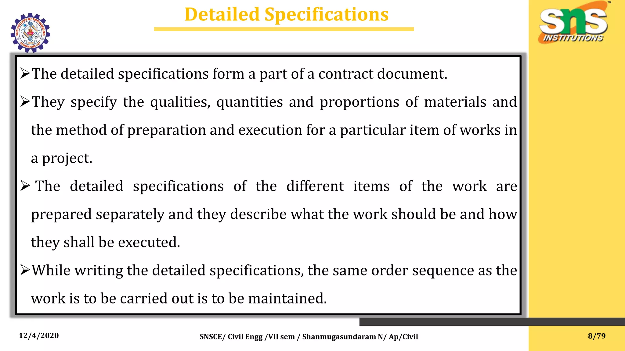 12/4/2020
Detailed Specifications
SNSCE/ Civil Engg /VII sem / Shanmugasundaram N/ Ap/Civil
The detailed specifications form a part of a contract document.
They specify the qualities, quantities and proportions of materials and
the method of preparation and execution for a particular item of works in
a project.
 The detailed specifications of the different items of the work are
prepared separately and they describe what the work should be and how
they shall be executed.
While writing the detailed specifications, the same order sequence as the
work is to be carried out is to be maintained.
8/79
 