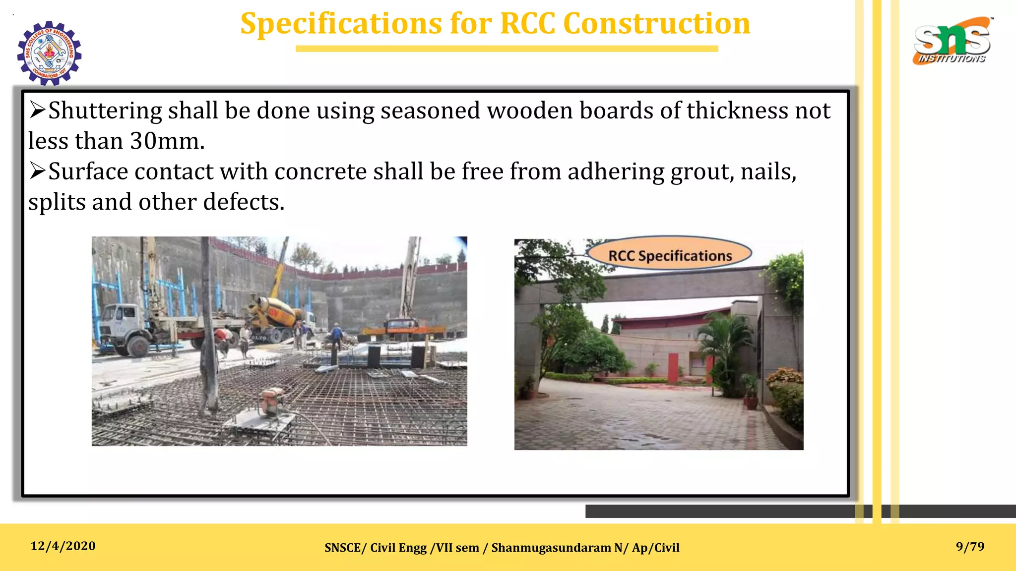 12/4/2020
Specifications for RCC Construction
.
SNSCE/ Civil Engg /VII sem / Shanmugasundaram N/ Ap/Civil
Shuttering shall be done using seasoned wooden boards of thickness not
less than 30mm.
Surface contact with concrete shall be free from adhering grout, nails,
splits and other defects.
9/79
 