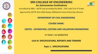 SNS COLLEGE OF ENGINEERING
An Autonomous Institutions
Accredited by NBA – AICTE and Accredited by NAAC – UGC with ‘A’ & ‘A+’Grade
Approved by AICTE, New Delhi &amp; Affiliated to Anna University, Chennai
DEPARTMENT OF CIVIL ENGINEERING
COURSE NAME:
CE8701 - ESTIMATION, COSTING AND VALUATION ENGINEERING
IV YEAR / VII SEMESTER
Unit III: SPECIFICATIONS, REPORTS AND TENDERS
Topic 1 : SPECIFICATIONS
 