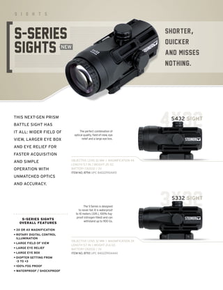 SHORTER,
QUICKER,
AND MISSES
NOTHING.
S I G H T S
THIS NEXT-GEN PRISM
BATTLE SIGHT HAS
IT ALL: WIDER FIELD OF
VIEW, LARGER EYE BOX
AND EYE RELIEF FOR
FASTER ACQUISITION
AND SIMPLE
OPERATION WITH
UNMATCHED OPTICS
AND ACCURACY.
S-SERIES SIGHTS
OVERALL FEATURES
• 
3X OR 4X MAGNIFICATION
• 
ROTARY DIGITAL CONTROL
ILLUMINATION
• LARGE FIELD OF VIEW
• LARGE EYE RELIEF
• LARGE EYE BOX
• 
DIOPTER SETTING FROM
-3 TO +3
• 100% FOG PROOF
• WATERPROOF / SHOCKPROOF
4X32
OBJECTIVE LENS 32 MM I MAGNIFICATION 4X
LENGTH 5.7 IN. | WEIGHT 25 OZ.
BATTERY CR2032 / 3V
ITEM NO. 8794 UPC 840229104451
The perfect combination of
optical quality, field-of-view, eye
relief and a large eye box.
S432 SIGHT
3X32
OBJECTIVE LENS 32 MM I MAGNIFICATION 3X
LENGTH 5.7 IN. | WEIGHT 21.6 OZ.
BATTERY CR2032 / 3V
ITEM NO. 8793 UPC 840229104444
The S-Series is designed
to never fail. It is waterproof
to 10 meters (33ft.), 100% fog-
proof (nitrogen filled) and can
withstand up to 900 Gs.
S332 SIGHT
NEW
 