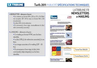 Tarifs 2011 PUBLICITÉ SPÉCIFICATIONS TECHNIQUES
                                                                        LATRIBUNE.FR
NEWSLETTER – éléments à fournir :                                      NEWSLETTERS
     Les créations au format 300 x 250 ou 215 x 116 (flash                e-MAILING
   non acceptés. GIF. 30 Ko max). Le format 300 x 250
   est préconisé.
     La (les) URL (s) de redirection
      En provenance d’une régie, éventuellement la (les)
   click-command(s) associé(s)

e-MAILING – éléments à fournir :
      L’e-mailing au format HTML avec les liens
   identifiés
      La (les) URL(s) de redirection associée(s) à ces
   liens.
      Les images associées à l’e-mailing (GIF – 30
   Ko)
      En provenance d’une régie, la (les) click-                           Format Pavé 300x250
   command(s) déjà intégrée(s) sur les liens
   identifiés.
                                                                          Format Bouton 215x116
 