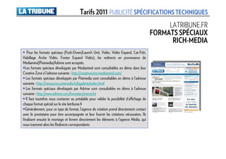 Tarifs 2011 PUBLICITÉ SPÉCIFICATIONS TECHNIQUES
                                                                                                   LATRIBUNE.FR
                                                                                              FORMATS SPÉCIAUX
                                                                                                    RICH-MEDIA
    Pour les formats spéciaux (Push-Down/Launch Unit, Vidéo, Vidéo Expand, Cat-Fish,
Habillage Arche Vidéo, Footer Expand Vidéo), les redirects en provenance de
Mediamind/Piximedia/Adrime sont acceptés.
  Les formats spéciaux développés par Mediamind sont consultables en démo dans leur
Creative Zone à l’adresse suivante : http://creativezone.mediamind.com/
   Les formats spéciaux développés par Piximedia sont consultables en démo à l’adresse
suivante : http://ressources.piximedia.fr/lagalerie/index.html
   Les formats spéciaux développés par Adrime sont consultables en démo à l’adresse
suivante : http://www.adrime.com/formaten/overzicht
   Il faut toutefois nous contacter au préalable pour valider la possibilité d’affichage de
chaque format spécial sur le site latribune.fr
  Généralement, pour ce type de format, l’agence de création prend directement contact
avec le prestataire pour être accompagnée et leur fournir les créations nécessaires. Ils
finalisent ensuite le montage et livrent directement les éléments à l’agence Média, qui
nous transmet alors les Redirects correspondants.
 