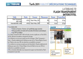 Tarifs 2011 PUBLICITÉ SPÉCIFICATIONS TECHNIQUES
                                                                                                          LATRIBUNE.FR
                                                                                                   FLASH TRANSPARENT
                                                                                                           INTERSTITEL
           Taille                   Poids              Format             Placement            Durée         Frame Rate
          Flash Transparent
                                         49 Ko Flash 9 Max / GIF                          RG         8 sec         25 fps
                   400 x 400
      Interstitiel 800 x 600             49 Ko Flash 9 Max / GIF                          RG         8 sec         25 fps

    La création doit
           Inclure un bouton « Fermer » (cf. spécificités page suivante)
           Ne pas excéder une durée de 8 secondes (Fermeture automatique)
           Son OFF par défaut
   Le Flash Transparent 400 x 400 est le plus souvent couplé avec un Pavé 300 x
250. Ils ‘affichent ensemble au chargement de page.
   Les Redirects ne sont pas acceptés pour les montages « Flash Transparent +
Pavé » : il faudra implémenter le clicktag aux specs de La Tribune Régie et fournir
les 2 Flashs en dur avec URL de redirection ou pixel/click-command.
   Les redirects ne sont pas acceptés pour les Interstitiels : il faudra implémenter le
clicktag aux specs de La Tribune Régie et fournir le flash en dur avec URL de
redirection ou pixel/click-command.
   Nos contraintes éditoriales nous imposent de capper tout Interstitiel ou Flash                                      Format Pavé
Transparent à 1 par visite.                                                                    Format                  300x250
                                                                                               Flash Transparent       couplé au FT
                                                                                               400x400
 