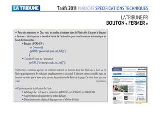 Tarifs 2011 PUBLICITÉ SPÉCIFICATIONS TECHNIQUES
                                                                                                             LATRIBUNE.FR
                                                                                                        BOUTON « FERMER »
   Pour des créations en Dur, voici les codes à intégrer dans le Flash afin d’activer le bouton
« Fermer », ainsi que sur la dernière frame de l’animation pour une fermeture automatique au
bout de 8 secondes.
         Bouton « FERMER »
               on (release) {
               getURL("javascript pub_ist_hd()");
                          javascript:
               getURL("javascript: pub_ist_hd ()");
              }
         Dernière Frame de l’animation
              getURL("javascript pub_ist_hd()");
                         javascript:
              getURL("javascript: pub_ist_hd ()");

   Attention, certaines agences de création insèrent un bouton dans leur flash qui « ferm »« le
flash graphiquement, le réduisant graphiquement à un pixel. Il devient certes invisible mais ce
bouton ne retire pas le layer qui a permis de positionner le flash sur la page. Ce n’est donc pas une
vraie                                                                                      fermeture.

  Optimisation de la diffusion du Flash :
        Affichage du Flash avec le paramètre WMODE en OPAQUE ou WINDOW.
        Augmentation du paramètre z-index du layer.
        Désactivation des objets de la page avant d’afficher le flash.
 