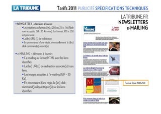 Tarifs 2011 PUBLICITÉ SPÉCIFICATIONS TECHNIQUES
                                                                        LATRIBUNE.FR
NEWSLETTER – éléments à fournir :                                      NEWSLETTERS
     Les créations au format 300 x 250 ou 215 x 116 (flash                e-MAILING
   non acceptés. GIF. 30 Ko max). Le format 300 x 250
   est préconisé.
     La (les) URL (s) de redirection
      En provenance d’une régie, éventuellement la (les)
   click-command(s) associé(s)

e-MAILING – éléments à fournir :
      L’e-mailing au format HTML avec les liens
   identifiés
      La (les) URL(s) de redirection associée(s) à ces
   liens.
      Les images associées à l’e-mailing (GIF – 30
   Ko)
      En provenance d’une régie, la (les) click-                           Format Pavé 300x250
   command(s) déjà intégrée(s) sur les liens
   identifiés.
 