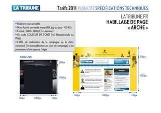 Tarifs 2011 PUBLICITÉ SPÉCIFICATIONS TECHNIQUES
                                                                             LATRIBUNE.FR
  Redirects non-acceptés                                               HABILLAGE DE PAGE
  Nous fournir une seule image (Gif, jpg ou png – 150 Ko)                       « ARCHE »
  Format : 1280 x 1200 (Cf. ci-dessous)
  Un code COULEUR DE FOND (ref. Hexadécimale ou
Web)
  L’URL de redirection de la campagne ou la click-
command (et éventuellement un pixel de comptage) si en
provenance d’une agence / régie.

    1280x1200                                                                            200px
                                           200px



                                                                                         1000px
                                           1000px




                                                            140px   1000px       140px
   140px          1000px           140px
 