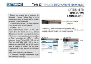 Tarifs 2011 PUBLICITÉ SPÉCIFICATIONS TECHNIQUES
                                                                                                                                LATRIBUNE.FR
                                                                                                                                PUSH-DOWN
   Redirects non acceptés, sauf en provenance de
Mediamind / Piximedia / Adrime. Dans ce cas, la                                                                                LAUNCH-UNIT
création pourra s’ouvrir au rollOver / rollOut OU avec
des boutons « ouvrir » et « fermer ».                                                                                          Une seule créa Flash
   La création initiale de 1000 x 90 doit se déplier en                                                                        1000x200
1000 x 200 vers le bas, décalant tout le site.
   Flash 9 Max – 100Ko.                                      • Ci-dessous, en (1 ) : seuls les 90px du haut de la créa sont initialement visibles.
  Pour une livraison de la création « en Dur », cette        • Ci-dessous, en (2) : au passage de la souris, la créa se déplie vers le bas en décalant le site, et laisse
création devra être montée en un seul élément                apparaître les 110px restants. Au rollOut, la créa se replie en position initiale.
obligatoirement et ne doit pas comporter de boutons
« Ouvrir » et « Fermer » car elle s’ouvrira et se repliera
de façon automatique au rollOver / rollOut                   (1) 1000x90                                             (2) 1000x200
                                                                                                           90px
uniquement (un seul Flash en 1000 x 200, mais qui                                                                                                             200px
affiche un visuel global 1000 x 90 en haut et
également un visuel global 1000 x 200 cohérent
quand la création est dépliée). Ne pas oublier
d’implémenter le clicktag aux specs de La Tribune
Régie.
  Nous fournir la (les) URL(s) de redirection.                               1000px                                                  1000px
   En provenance d’une régie, éventuellement la (les)
click-command(s) associée(s).
 