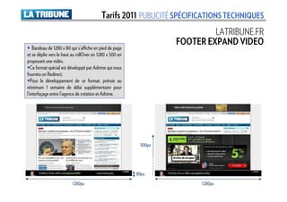 Tarifs 2011 PUBLICITÉ SPÉCIFICATIONS TECHNIQUES
                                                                           LATRIBUNE.FR
                                                                  FOOTER EXPAND VIDEO
    Bandeau de 1280 x 80 qui s’affiche en pied de page
et se déplie vers le haut au rollOver en 1280 x 500 en
proposant une vidéo.
   Ce format spécial est développé par Adrime qui nous
fournira un Redirect.
   Pour le développement de ce format, prévoir au
minimum 1 semaine de délai supplémentaire pour
l’interfaçage entre l’agence de création et Adrime.




                                                          500px




                                                         80px
                         1280px                                         1280px
 