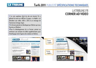 Tarifs 2011 PUBLICITÉ SPÉCIFICATIONS TECHNIQUES
                                                                             LATRIBUNE.FR
                                                                         CORNER AD VIDEO
    Le coin supérieur droit du site est écorné. En y
glissant la souris au rollOver, la page « se déplie » en
dévoilant une vidéo «300 x 250 et un message de
l’annonceur (image, logo).
   Ce format spécial est développé par Adrime qui nous
fournira un Redirect.
   Pour le développement de ce format, prévoir au
minimum une semaine de délai supplémentaire pour
l’interfaçage entre l’agence de création et Adrime.


                                                            Corner
                                                            « replié »



                                                           Corner
                                                           « déplié »
 