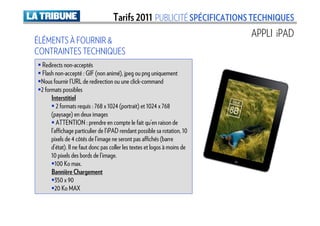 Tarifs 2011 PUBLICITÉ SPÉCIFICATIONS TECHNIQUES
                                                                           APPLI iPAD
ÉLÉMENTS À FOURNIR &
CONTRAINTES TECHNIQUES
 Redirects non-acceptés
 Flash non-accepté : GIF (non animé), jpeg ou png uniquement
 Nous fournir l’URL de redirection ou une click-command
 2 formats possibles
      Interstitiel
         2 formats requis : 768 x 1024 (portrait) et 1024 x 768
      (paysage) en deux images
         ATTENTION : prendre en compte le fait qu’en raison de
      l’affichage particulier de l’iPAD rendant possible sa rotation, 10
      pixels de 4 côtés de l’image ne seront pas affichés (barre
      d’état). Il ne faut donc pas coller les textes et logos à moins de
      10 pixels des bords de l’image.
        100 Ko max.
      Bannière Chargement
        350 x 90
        20 Ko MAX
 