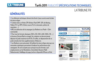 Tarifs 2011 PUBLICITÉ SPÉCIFICATIONS TECHNIQUES
                                                                                 LATRIBUNE.FR
GÉNÉRALITÉS
  Les éléments techniques doivent être livrés 4 jours ouvrés avant la date
de mise en ligne
  Création dans un fichier ZIP (fichiers Flash SWF, GIFs de Bachup,
Vidéos FLV ou MP4, fichiers-source FLA si nécessaire, polices de
caractères, …)
  URL de redirection de la campagne (ou Redirects ou Pixels + Click-
commands)
  Pour tous les formats classiques (300 x 250, 300 x 600, 1000 x 90, …)
et boutons (format flash ou image), les créations ne devront jamais
dépasser le poids maximum de 45 Ko. En effet, un dépassement de ce
poids entraîne des frais supplémentaires d’Adserver.
  Les Redirects sont préconisés. Ils facilitent la mise en ligne ainsi que vos
remontées statistiques permettant d’analyser les performances des
campagnes. Ils sont acceptés pour presque tous les formats, sauf
emplacements sur les Newsletters, Interstitiels, Boutons Publi-
Rédactionnels, Habillages de page /arche et dispositifs iPhone et iPad.
 