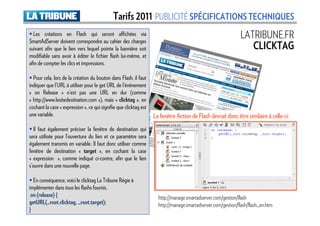 Tarifs 2011 PUBLICITÉ SPÉCIFICATIONS TECHNIQUES
  Les créations en Flash qui seront affichées via
SmartAdServer doivent correspondre au cahier des charges
                                                                                                              LATRIBUNE.FR
suivant afin que le lien vers lequel pointe la bannière soit                                                     CLICKTAG
modifiable sans avoir à éditer le fichier flash lui-même, et
afin de compter les clics et impressions.

  Pour cela, lors de la création du bouton dans Flash, il faut
indiquer que l’URL à utiliser pour le get URL de l’événement
« on Release » n’est pas une URL en dur (comme
« http://www.lesitedestination.com »), mais « clicktag », en
cochant la case « expression », ce qui signifie que clicktag est
une variable.                                                      La fenêtre Action de Flash devrait donc être similaire à celle-ci:
  Il faut également préciser la fenêtre de destination qui
sera utilisée pour l’ouverture du lien et ce paramètre sera
également transmis en variable. Il faut donc utiliser comme
fenêtre de destination « target », en cochant la case
« expression », comme indiqué ci-contre, afin que le lien
s’ouvre dans une nouvelle page.

  En conséquence, voici le clicktag La Tribune Régie à
implémenter dans tous les flashs fournis.
 on (release) {                                                      http://manage.smartadserver.com/gestion/flash
getURL(_root.clicktag, _root.target);                                http://manage.smartadserver.com/gestion/flash/flash_en.htm
}
 