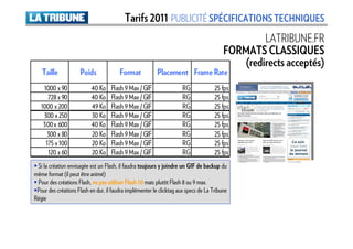 Tarifs 2011 PUBLICITÉ SPÉCIFICATIONS TECHNIQUES
                                                                                                  LATRIBUNE.FR
                                                                                         FORMATS CLASSIQUES
                                                                                             (redirects acceptés)
   Taille            Poids              Format            Placement Frame Rate
    1000 x 90              40 Ko    Flash 9 Max / GIF                 RG             25 fps
      728 x 90             40 Ko    Flash 9 Max / GIF                 RG             25 fps
   1000 x 200              49 Ko    Flash 9 Max / GIF                 RG             25 fps
    300 x 250              30 Ko    Flash 9 Max / GIF                 RG             25 fps
    300 x 600              40 Ko    Flash 9 Max / GIF                 RG             25 fps
      300 x 80             20 Ko    Flash 9 Max / GIF                 RG             25 fps
     175 x 100             20 Ko    Flash 9 Max / GIF                 RG             25 fps
      120 x 60             20 Ko    Flash 9 Max / GIF                 RG             25 fps
 Si la création envisagée est un Flash, il faudra toujours y joindre un GIF de backup du
même format (il peut être animé)
 Pour des créations Flash, ne pas utiliser Flash 10 mais plutôt Flash 8 ou 9 max.
 Pour des créations Flash en dur, il faudra implémenter le clicktag aux specs de La Tribune
Régie
 