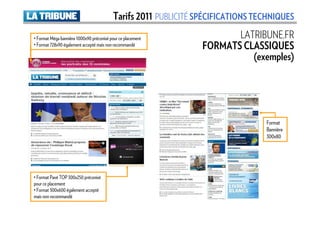 Tarifs 2011 PUBLICITÉ SPÉCIFICATIONS TECHNIQUES
• Format Méga bannière 1000x90 préconisé pour ce placement              LATRIBUNE.FR
• Format 728x90 également accepté mais non recommandé            FORMATS CLASSIQUES
                                                                           (exemples)




                                                                                 Format
                                                                                 Bannière
                                                                                 300x80




• Format Pavé TOP 300x250 préconisé
pour ce placement
• Format 300x600 également accepté
mais non recommandé
 