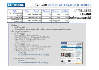 Tarifs 2011 PUBLICITÉ SPÉCIFICATIONS TECHNIQUES
      Taille                  Poids             Format           Placement          Ouverture Frame Rate                 LATRIBUNE.FR
728 x 90 > 728 x 180 (ou
             728 x 200)
                                   49 Ko Flash 9 Max / GIF                    RG             > bas           25 fps            EXPAND
1000 x 90 > 1000 x 200             75 Ko Flash 9 Max / GIF                    RG             > bas           25 fps (redirects acceptés)
  300 x 250 > 600 x250
                                   49 Ko Flash 9 Max / GIF                    RG > bas / gauche              25 fps
        (ou 600 x 500)

  En Redirect
         Son OFF par défaut
         L’animation doit être pliée par défaut et dépliée en roll over uniquement (passage de la souris) et non au clic.
  En Dur – Animation en un seul élément.
         Son OFF par défaut
         Nous fournir l’URL de redirection de la campagne
         Ne pas oublier d’implémenter le clicktag aux specs de La Tribune Régie
         Ne pas oublier un GIF de backup de la taille du format replié.
          En Dur – Animation en deux éléments
         Son OFF par défaut
         Nous fournir l’URL de redirection de la campagne
         Ne pas oublier d’implémenter les clicktags aux specs de La Tribune Régie
         Ne pas oublier un gif de backup de la taille du format replié.
         Codes d’ouverture pour le format plié :
               on (rollOver) {
               flash.external.ExternalInterface.call("pub_ist_expand
                                                          pub_ist_expand()");
               flash.external.ExternalInterface.call("pub_ist_expand()");
               }
        Codes de fermeture pour le format déplié :
               on (rollOut) {
               flash.external.ExternalInterface.call("pub_ist_collapse
                                                          pub_ist_collapse()");
               flash.external.ExternalInterface.call("pub_ist_collapse()");
               }
 