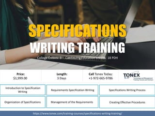 Requirements Specification Writing
Introduction to Specification
Writing
Organization of Specifications Management of the Requirements
https://www.tonex.com/training-courses/specifications-writing-training/
Price:
$1,999.00
Call Tonex Today:
+1-972-665-9786
Length:
3 Days
Specifications Writing Process
Creating Effective Procedures
SPECIFICATIONS
WRITING TRAININGCollege Credits: 3 Continuing Education Credits: 18 PDH
 