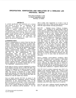SPECIFICA‘TION, VERIFICATION AND SIMULATION OF A WIRELESS LAN
                                PROTOCOL: MACAW

                                             G M Lundy, M. Almquist, T. Oruk
                                             U S Naval Postgraduate School
                                                     Monterey, CA 93943


                        ABSTRACT                                able to make some suggestions as to how it can be
A formal specification and verification of a wireless           improved, and to give a fairly accurate indication of how
LAN protocol is given, and a simulation of the                  much the improvements will help performance.
protocol’s performance is also described. The
 verification is a partial verification in that it does not     MACAW -- Multiple Access, Collision Avoidance,
 include a general verification of all possible                 Wireless -- was designed as an improvement upon an
 configurations of the protocol; however; it does cover         earlier protocol, called MACA [Karl. MACAW is based
 the expected usage of ihe protocol, which is for a small       on the same principle as is the cellular radio network for
 number of users sharing a cell. The simulation provides        automobiles. A set of base stations, which are ail
further insight into the protocol, especially concerning        connected by a wired system, communicate via radio
 its performance. Ba,sea! on the verification and               signals with the user stations. The difference is that with
simulation, some sug,gestions are made which can                MACAW, the base stations are connected by a local area
 improve the protocol’s performance.                            network -- such as CSMACD -- rather than a telephone
                                                                type network covering a large area. The area around
I. INTRODUCTION                                                 each base station is called a cell; and the users
Wireless communications in various forms has been the           communicate with the nearest base station. Another
subject of much attention and research in recent years.         difference is in the cell size; here we are using cells
Wireless communications include the broadcast radio             which are only a few meters in diameter, rather than
medium; terrestrial microwave[Mili]; satellite microwave        miles across. A third difference is that the :stations are
in all its forms [Ha,Ree]; and the International Amateur        not mobile, as are autos. The signals are relatively weak,
Radio Network, or “Ham Radio”[Bi]. Additionally ,               so that they should not penetrate beyond the “cell,” or
wireless communications includes acoustical (sound)             its local area. However it is possible that some
communications, used by submarines for many years,              interference between adjacent cells may occur. Other
and also for data communications, at least                      protocols for wireless and broadcast networks exist, and
experimentally [Rei]; and optical (visible) light               have been in use for years; these are discussed in the
communications, which are still used by maritime                references.
vessels. More recent fioms of wireless communications
includes wireless telephones; cellular telephones; air          MACA (medium accessicollision avoidance) Karl,
phones, which enable the passenger aboard an airliner to        MAC‘4W’s predecessor, used a sequence of three basic
connect to the long distance telephone system; and              messages: request-to-send, clear-to-send, and DATA.
wireless computer networks. Pagers and remote control           MACX used binary exponential backoff aligorithm to
devices might also be included, though these are very           resolve collisions, the same type used in CSMA/CIl.
“low bandwidth” communications devices.                         Studies showed that the MACA protocol was not fair to
                                                                all stations on the network, and the throughput was not
In this paper we discuss a protocol suggested for wireless      very high under conditions of imperfect channels [BD].
!oca1 computer networks, known as MACAW [BD]. This
protocol was suggested as an improved means to enable           MACAW (MACA-wireless) improved upon IMACA by
computers in a local area to communicate with each              adding to this message sequence. The request-to-send
other. The protocol is intended for a single channel            (KTS) message from the sending station is followed by
packet radio network. This means that all stations use the      the clear-to-send (CTS) from the receiver, as with
same channel (frequency), so that should more than one          MACA; but the DATA is preceded by a short data-send
transmit at a time the signals may interfere.                   (DS) packet, which serves to alert the nearby stations that
                                                                a data packet is about to be transmitted, reducing the
Next we briefly describe MACAW. In section 2 , the              probability of a collision. This is followed by an ACK
formal specification is summarized. Section 3 discusses         packet from the receiver, through which reliability is
averification of the protocol.Further study of the              enhanced. This means that MACAW is able to provide
protocol was carried out through a series of simulations;       reliability at the MAC layer, where MACA co’uld not.
this is described in section 4. As a result of this work -
what we have learned through the formal specification           MACAW also uses a different backoff algorithm than
process, the verification, and the simulation -- we are         MACA. MACAW’S developers felt that the MACA


 U.S. Government work not protected                           565
 by U S . copyright.
 