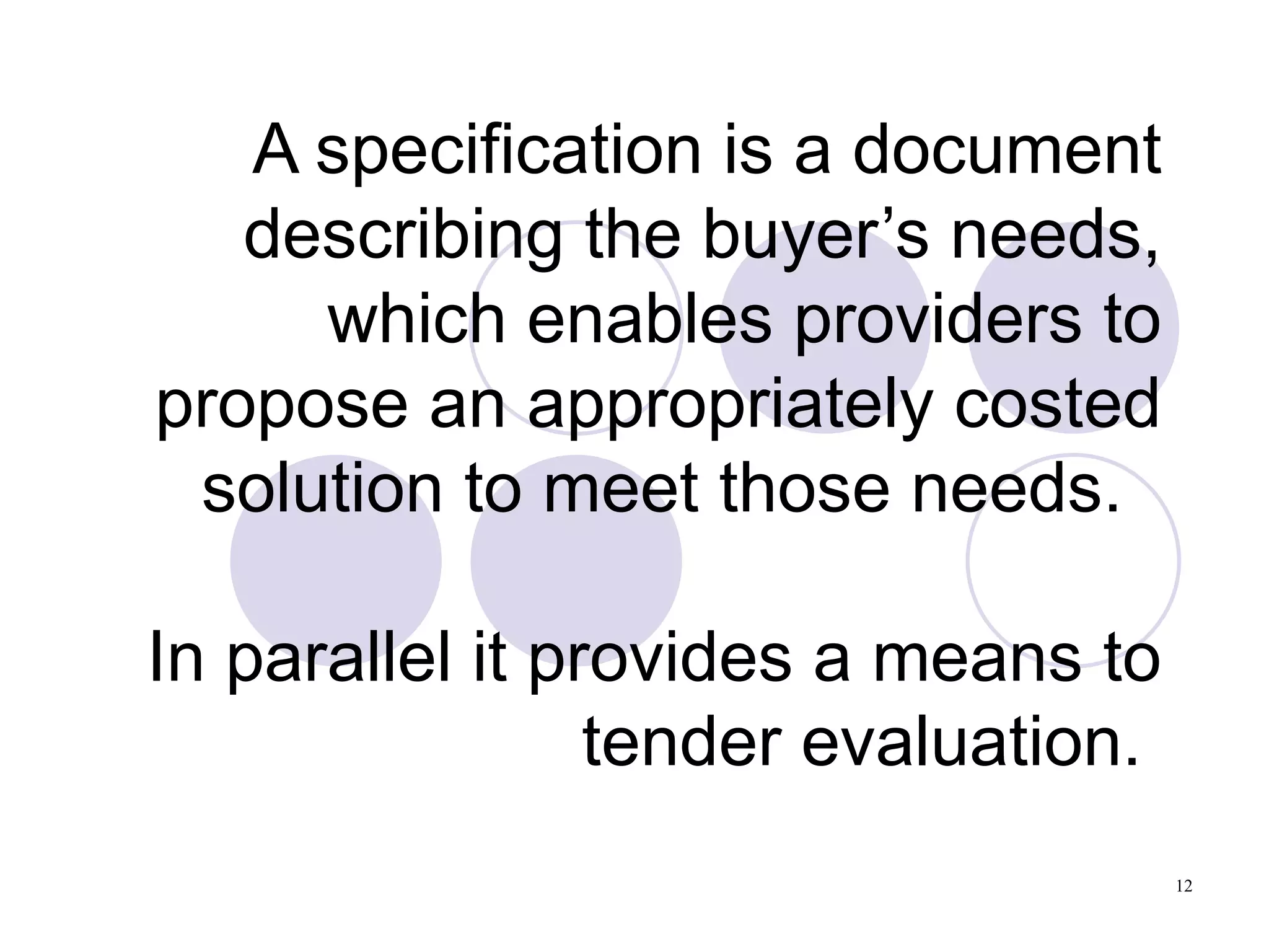 A specification is a document describing the buyer’s needs, which enables providers to propose an appropriately costed solution to meet those needs.  In parallel it provides a means to tender evaluation.  
