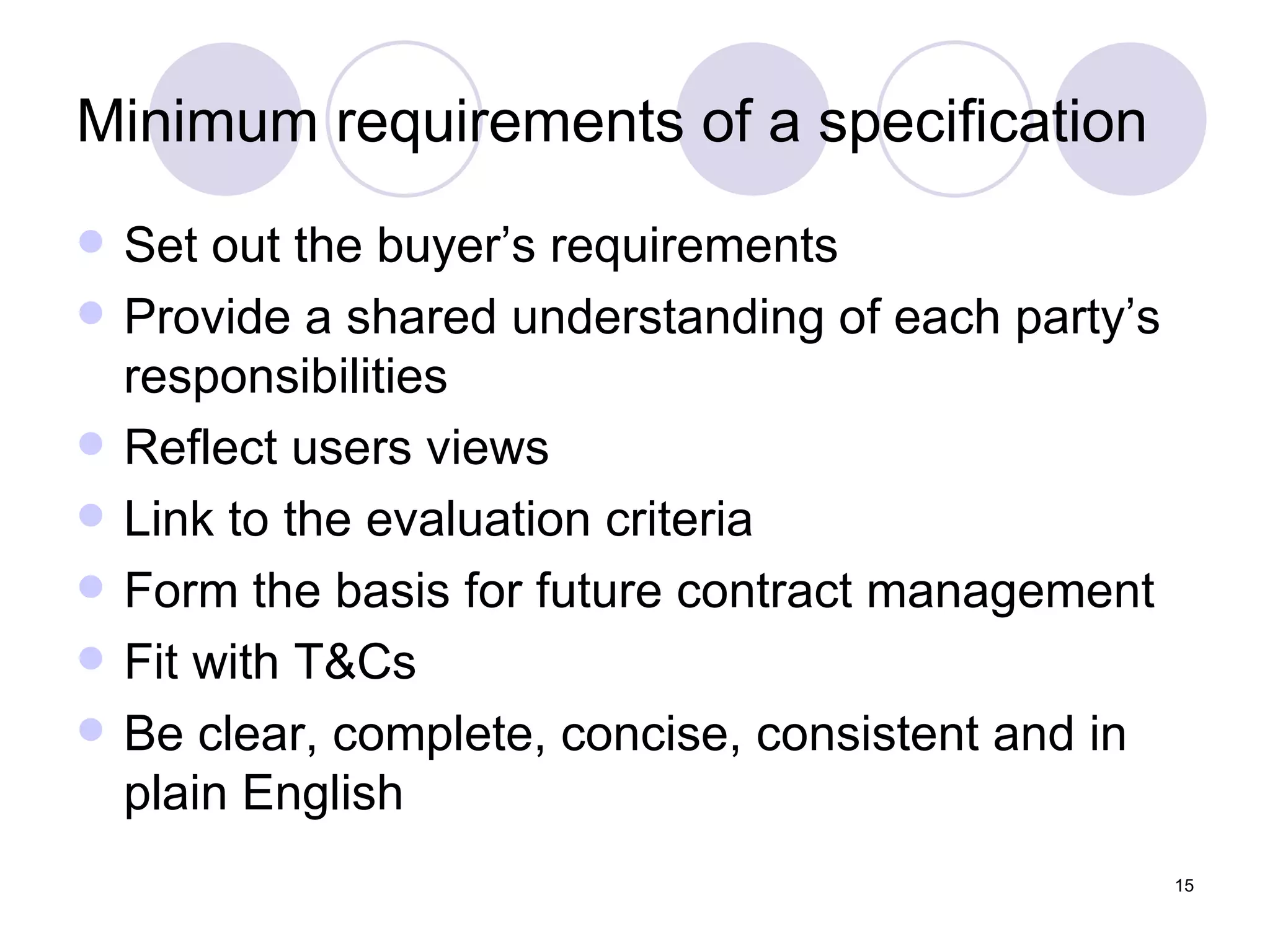 Minimum requirements of a specification Set out the buyer’s requirements Provide a shared understanding of each party’s responsibilities Reflect users views Link to the evaluation criteria Form the basis for future contract management Fit with T&Cs Be clear, complete, concise, consistent and in plain English 