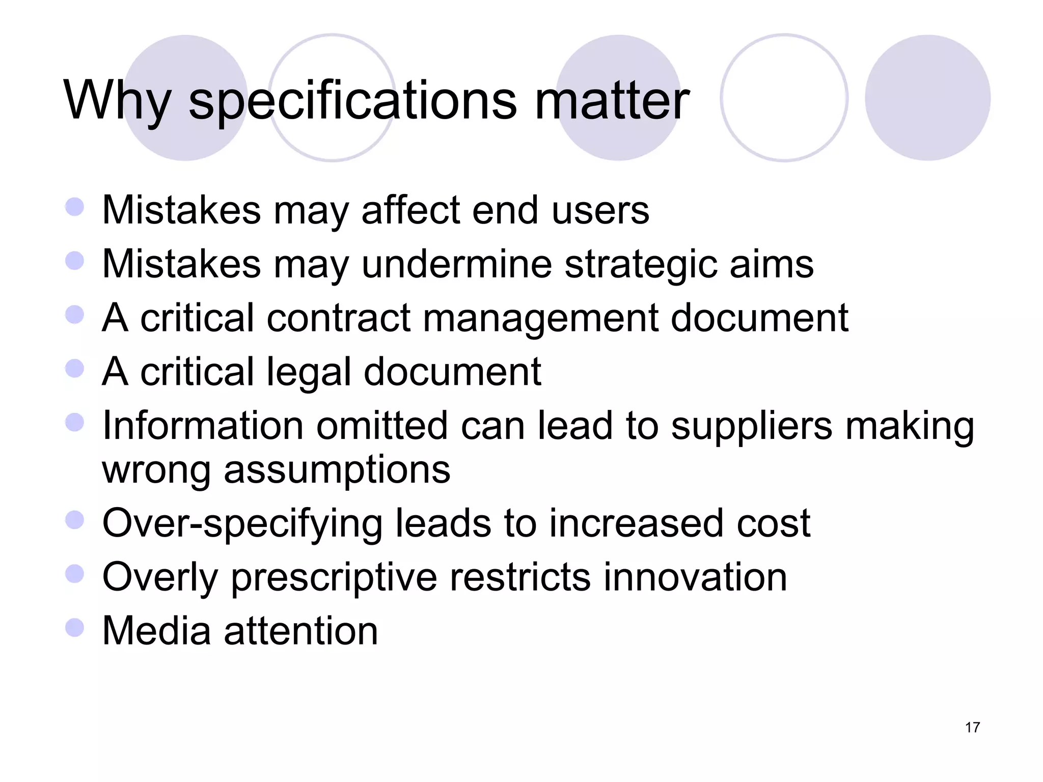 Why specifications matter Mistakes may affect end users Mistakes may undermine strategic aims A critical contract management document A critical legal document Information omitted can lead to suppliers making wrong assumptions Over-specifying leads to increased cost Overly prescriptive restricts innovation Media attention 