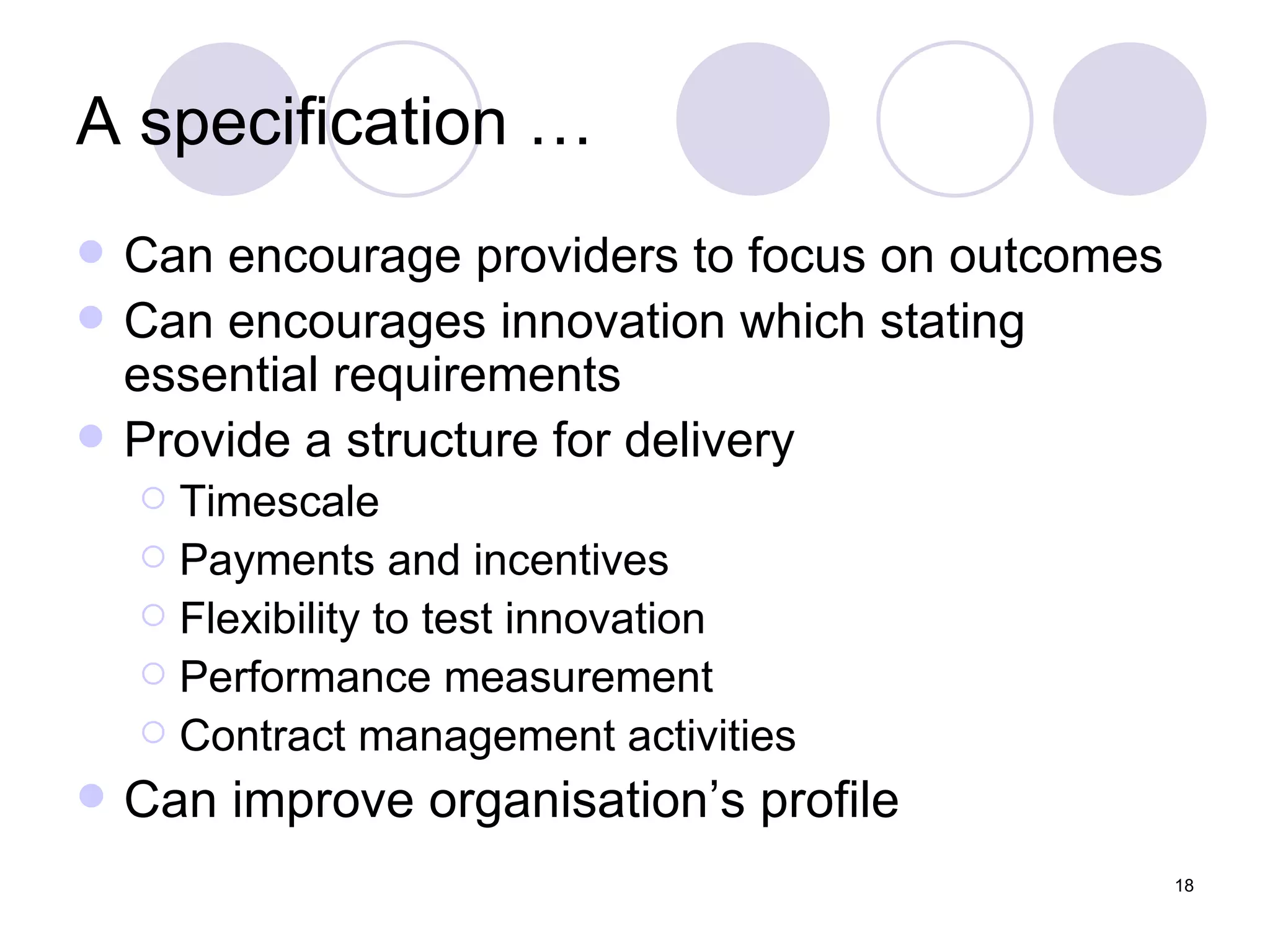 A specification … Can encourage providers to focus on outcomes Can encourages innovation which stating essential requirements Provide a structure for delivery Timescale Payments and incentives Flexibility to test innovation Performance measurement Contract management activities Can improve organisation’s profile 