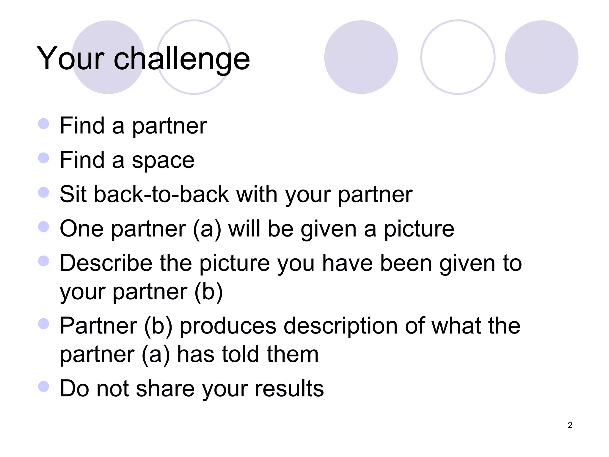 Your challenge Find a partner Find a space Sit back-to-back with your partner One partner (a) will be given a picture Describe the picture you have been given to your partner (b) Partner (b) produces description of what the partner (a) has told them Do not share your results  