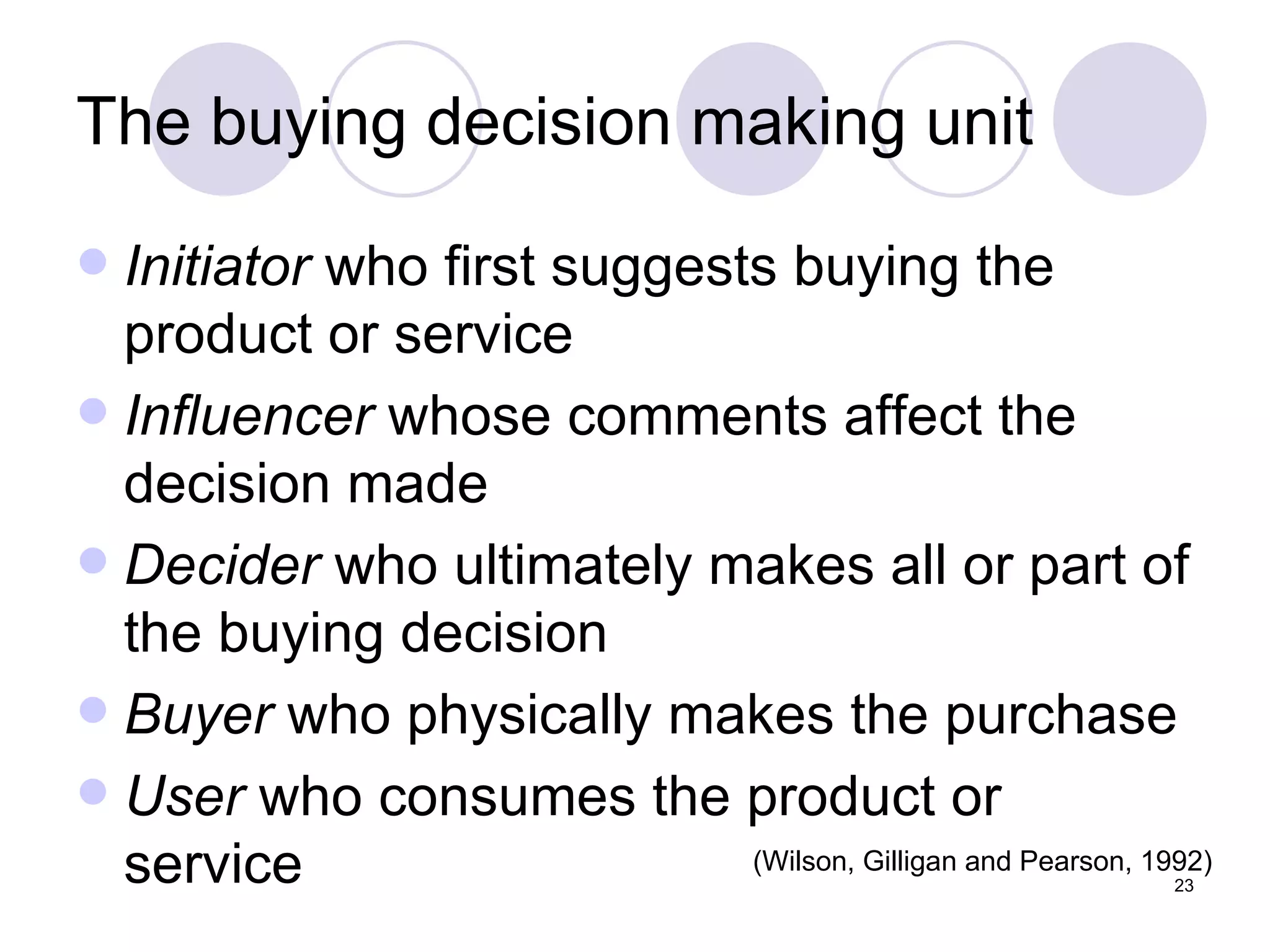 The buying decision making unit Initiator  who first suggests buying the product or service Influencer  whose comments affect the decision made  Decider  who ultimately makes all or part of the buying decision Buyer  who physically makes the purchase User  who consumes the product or service (Wilson, Gilligan and Pearson, 1992) 