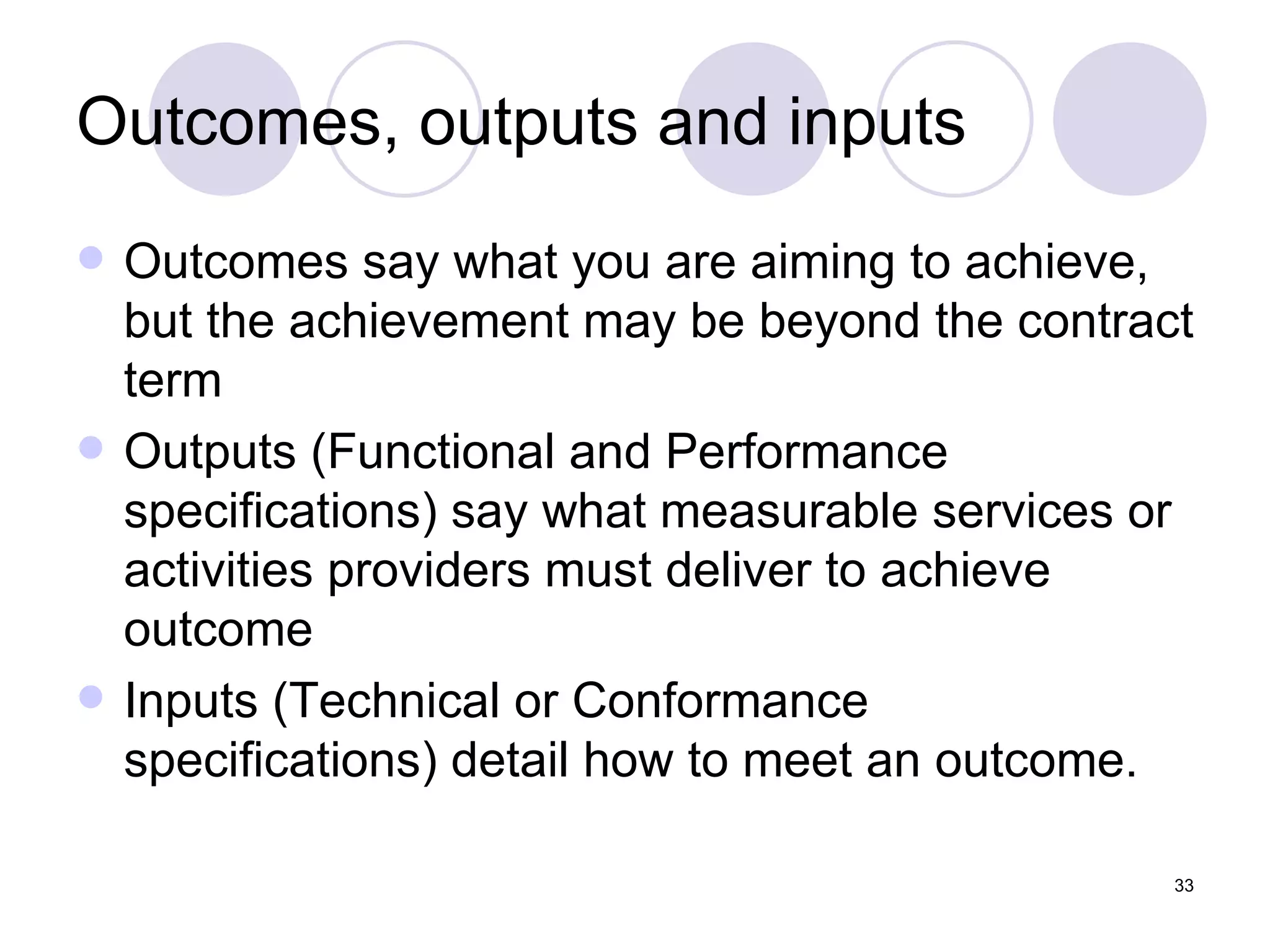 Outcomes, outputs and inputs Outcomes say what you are aiming to achieve, but the achievement may be beyond the contract term Outputs (Functional and Performance specifications) say what measurable services or activities providers must deliver to achieve outcome Inputs (Technical or Conformance specifications) detail how to meet an outcome. 