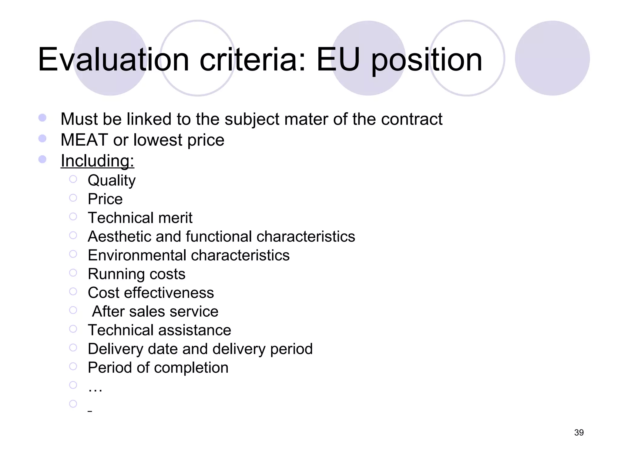 Evaluation criteria: EU position Must be linked to the subject mater of the contract MEAT or lowest price Including: Quality  Price Technical merit Aesthetic and functional characteristics Environmental characteristics Running costs Cost effectiveness After sales service Technical assistance Delivery date and delivery period Period of completion … 