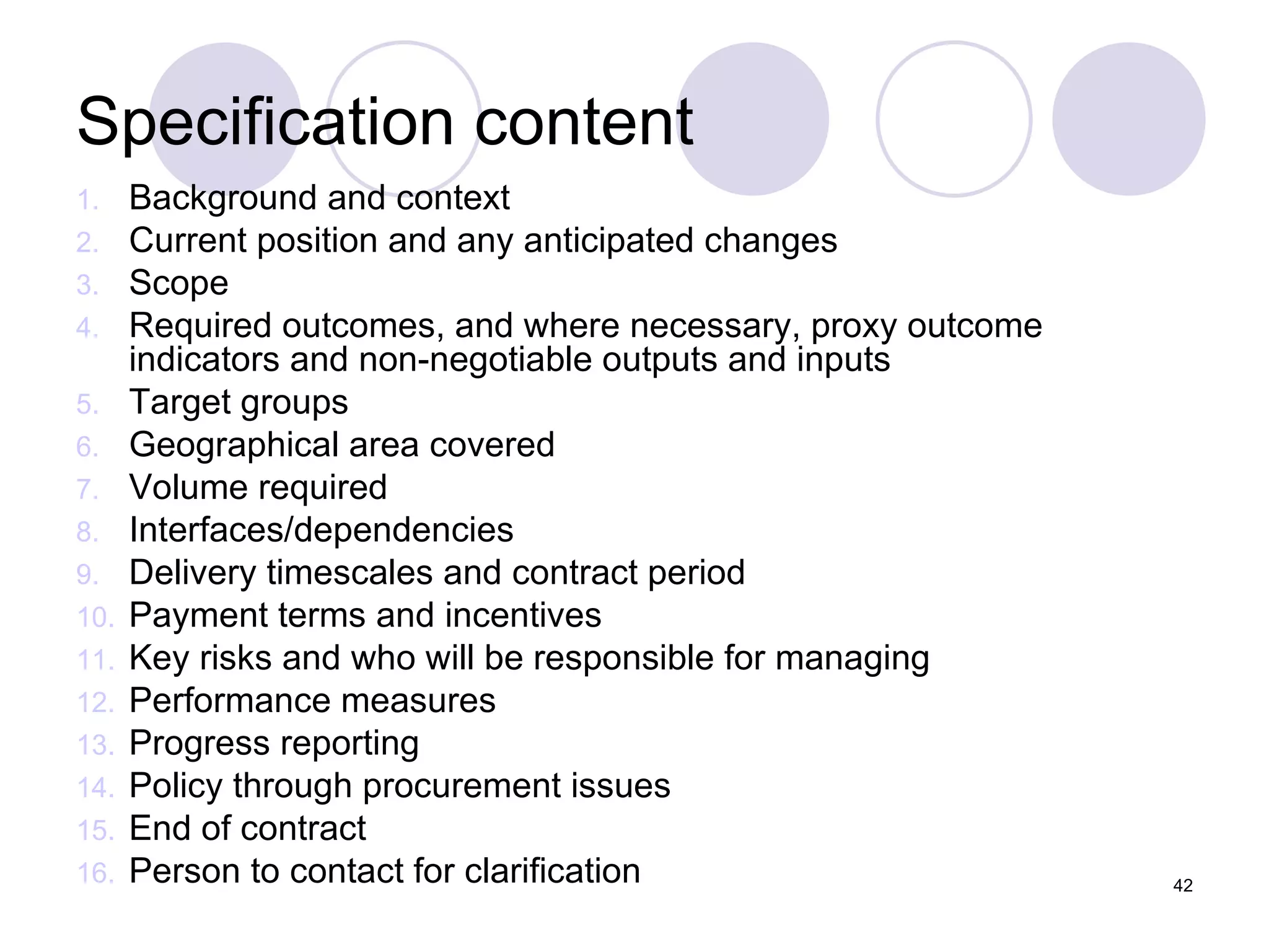 Specification content Background and context Current position and any anticipated changes Scope Required outcomes, and where necessary, proxy outcome indicators and non-negotiable outputs and inputs Target groups Geographical area covered Volume required Interfaces/dependencies Delivery timescales and contract period Payment terms and incentives Key risks and who will be responsible for managing Performance measures Progress reporting Policy through procurement issues End of contract Person to contact for clarification 