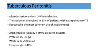 Tuberculous Peritonitis
• Mycobacterium avium- (HIV) co-infection.
• The abdomen is involved in 11% of patients with extrapulmonary TB
• Ileocaecal is the most common site of involvement)
• Ascitic fluid is typically a straw-coloured exudate
• Protein >25–30 g/L
• White cells >500 mm3
• Lymphocytes >40%.
 