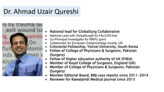  National lead for GlobalSurg Collaborative
 National Lead with GlobalSurg® for FALCON trial
 Co-Prinicipal Investigator for NRPU grant
 Collaborator for European Coloproctology society, UK
 Colorectal Fellowship, Yonsei University, South Korea
 Fellow of College of Physicians & Surgeons, Pakistan
(Surgery)
 Fellow of Higher education authority of UK (FHEA)
 Member of Royal College of Surgeons, England (UK)
 Member of College of Physicians & Surgeons, Pakistan
(Surgery)
 Member Editorial Board, BMJ case reports since 2011-2014
 Reviewer for Rawalpindi Medical Journal since 2015
Dr. Ahmad Uzair Qureshi
 