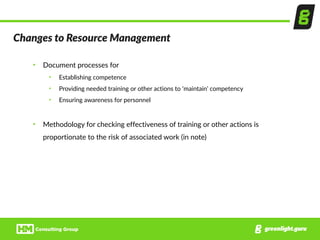 Changes  to  Resource  Management
• Document  processes  for    
• Establishing  competence  
• Providing  needed  training  or  other  actions  to  ‘maintain’  competency  
• Ensuring  awareness  for  personnel  
• Methodology  for  checking  effectiveness  of  training  or  other  actions  is  
proportionate  to  the  risk  of  associated  work  (in  note)
 