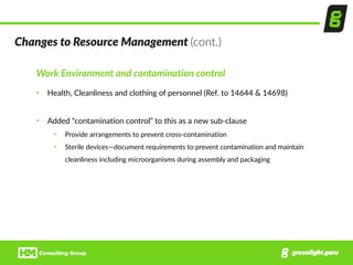 Changes  to  Resource  Management  (cont.)
Work  Environment  and  contamination  control  
• Health,  Cleanliness  and  clothing  of  personnel  (Ref.  to  14644  &  14698)  
• Added  “contamination  control”  to  this  as  a  new  sub-­‐clause  
• Provide  arrangements  to  prevent  cross-­‐contamination  
• Sterile  devices—document  requirements  to  prevent  contamination  and  maintain  
cleanliness  including  microorganisms  during  assembly  and  packaging
 