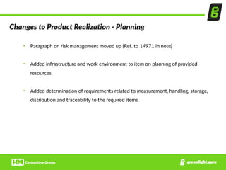 Changes  to  Product  Realization  -­‐  Planning
• Paragraph  on  risk  management  moved  up  (Ref.  to  14971  in  note)  
• Added  infrastructure  and  work  environment  to  item  on  planning  of  provided  
resources  
• Added  determination  of  requirements  related  to  measurement,  handling,  storage,  
distribution  and  traceability  to  the  required  items
 
