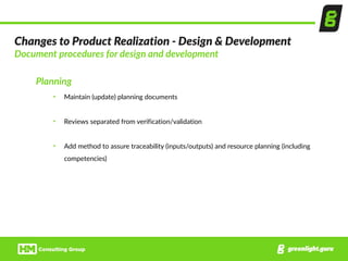 Changes  to  Product  Realization  -­‐  Design  &  Development  
Document  procedures  for  design  and  development  
Planning  
• Maintain  (update)  planning  documents  
• Reviews  separated  from  verification/validation  
• Add  method  to  assure  traceability  (inputs/outputs)  and  resource  planning  (including  
competencies)  
 