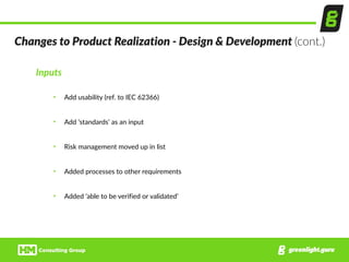 Changes  to  Product  Realization  -­‐  Design  &  Development  (cont.)
Inputs  
• Add  usability  (ref.  to  IEC  62366)  
• Add  ‘standards’  as  an  input  
• Risk  management  moved  up  in  list  
• Added  processes  to  other  requirements  
• Added  ‘able  to  be  verified  or  validated’
 