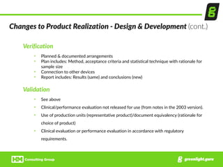 Verification  
• Planned  &  documented  arrangements  
• Plan  includes:  Method,  acceptance  criteria  and  statistical  technique  with  rationale  for  
sample  size  
• Connection  to  other  devices  
• Report  includes:  Results  (same)  and  conclusions  (new)  
Validation  
• See  above  
• Clinical/performance  evaluation  not  released  for  use  (from  notes  in  the  2003  version).  
• Use  of  production  units  (representative  product)/document  equivalency  (rationale  for  
choice  of  product)  
• Clinical  evaluation  or  performance  evaluation  in  accordance  with  regulatory  
requirements.
Changes  to  Product  Realization  -­‐  Design  &  Development  (cont.)
 