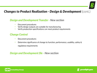 Design  and  Development  Transfer  -­‐  New  section  
• Document  procedures  
• Verify  design  outputs  are  suitable  for  manufacturing  
• Verify  production  specifications  can  meet  product  requirements  
Change  Control  
• Document  procedures  
• Determine  significance  of  change  to  function,  performance,  usability,  safety  &  
regulatory  requirements  
Design  and  Development  file  -­‐  New  section
Changes  to  Product  Realization  -­‐  Design  &  Development  (cont.)
 