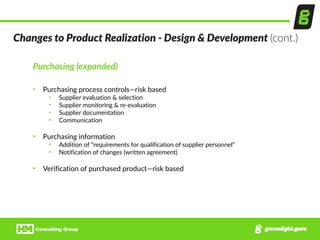 Purchasing  (expanded)  
• Purchasing  process  controls—risk  based  
• Supplier  evaluation  &  selection  
• Supplier  monitoring  &  re-­‐evaluation  
• Supplier  documentation  
• Communication  
• Purchasing  information  
• Addition  of  “requirements  for  qualification  of  supplier  personnel”  
• Notification  of  changes  (written  agreement)  
• Verification  of  purchased  product—risk  based
Changes  to  Product  Realization  -­‐  Design  &  Development  (cont.)
 