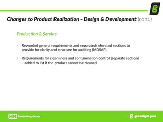 Production  &  Service  
• Reworded  general  requirements  and  separated/  elevated  sections  to  
provide  for  clarity  and  structure  for  auditing  (MDSAP).  
• Requirements  for  cleanliness  and  contamination  control  (separate  section)
—added  to  list  if  the  product  cannot  be  cleaned.
Changes  to  Product  Realization  -­‐  Design  &  Development  (cont.)
 