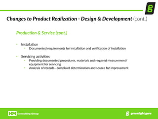 Production  &  Service  (cont.)  
• Installation  
• Documented  requirements  for  installation  and  verification  of  installation  
• Servicing  activities  
• Providing  documented  procedures,  materials  and  required  measurement/
equipment  for  servicing  
• Analysis  of  records—complaint  determination  and  source  for  improvement
Changes  to  Product  Realization  -­‐  Design  &  Development  (cont.)
 
