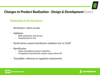 Production  &  Service  (cont.)  
• Sterilization—batch  records  
• Validation  
• Both  production  and  service  
• Proportionate  to  risk  
• Sterile  barrier  systems/sterilization  validation  (ref.  to  11607  
• Identification  
• Status  throughout  product  realization  
• If  regulatory  requirements  require  unique  device  ID  
• Traceability—reference  to  regulatory  requirements
Changes  to  Product  Realization  -­‐  Design  &  Development  (cont.)
 