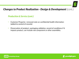 Production  &  Service  (cont.)  
• Customer  Property—removed  note  on  confidential  health  information  
(added  to  control  of  records)  
• Preservation  of  product—packaging  validation,  record  of  conditions  if  it  
impacts  product,  can  include  raw  component  or  other  assemblies.
Changes  to  Product  Realization  -­‐  Design  &  Development  (cont.)
 