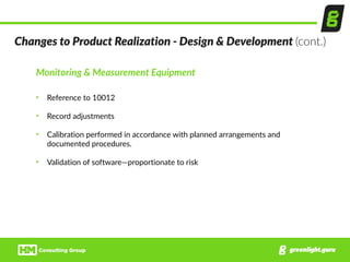 Monitoring  &  Measurement  Equipment  
• Reference  to  10012  
• Record  adjustments  
• Calibration  performed  in  accordance  with  planned  arrangements  and  
documented  procedures.  
• Validation  of  software—proportionate  to  risk
Changes  to  Product  Realization  -­‐  Design  &  Development  (cont.)
 