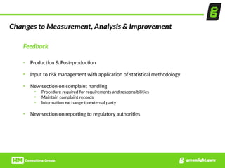 Changes  to  Measurement,  Analysis  &  Improvement
Feedback  
• Production  &  Post-­‐production  
• Input  to  risk  management  with  application  of  statistical  methodology  
• New  section  on  complaint  handling  
• Procedure  required  for  requirements  and  responsibilities  
• Maintain  complaint  records  
• Information  exchange  to  external  party  
• New  section  on  reporting  to  regulatory  authorities
 