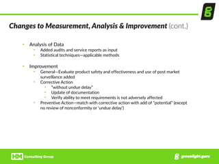 Changes  to  Measurement,  Analysis  &  Improvement  (cont.)
• Analysis  of  Data  
• Added  audits  and  service  reports  as  input  
• Statistical  techniques—applicable  methods  
• Improvement  
• General—Evaluate  product  safety  and  effectiveness  and  use  of  post  market  
surveillance  added  
• Corrective  Action  
• ”without  undue  delay”  
• Update  of  documentation  
• Verify  ability  to  meet  requirements  is  not  adversely  affected  
• Preventive  Action—match  with  corrective  action  with  add  of  “potential”  (except  
no  review  of  nonconformity  or  ‘undue  delay’)
 